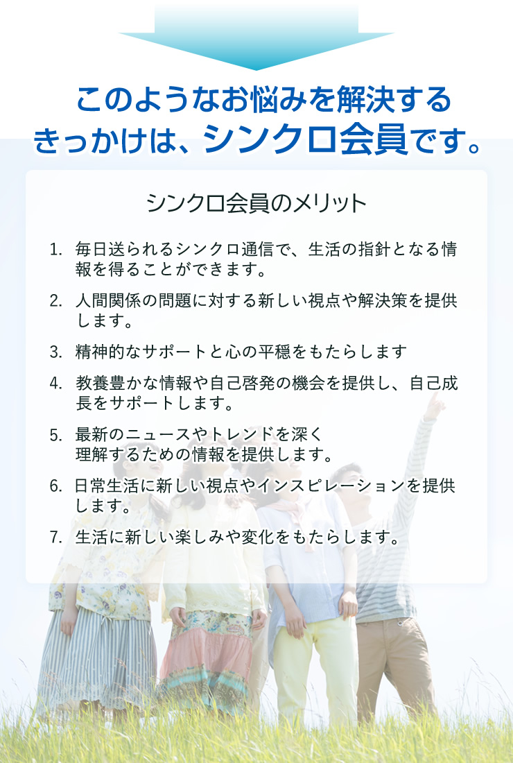 このようなお悩みを解決するきっかけは、シンクロ会員です。

シンクロ会員のメリット
1. 毎日送られるシンクロ通信で、生活の指針となる情報を得ることができます。
2. 人間関係の問題に対する新しい視点や解決策を提供します。
3. 精神的なサポートと心の平穏をもたらします
4. 教養豊かな情報や自己啓発の機会を提供し、自己成長をサポートします。
5. 最新のニュースやトレンドを深く理解するための情報を提供します。
6. 日常生活に新しい視点やインスピレーションを提供します。
7. 生活に新しい楽しみや変化をもたらします。

