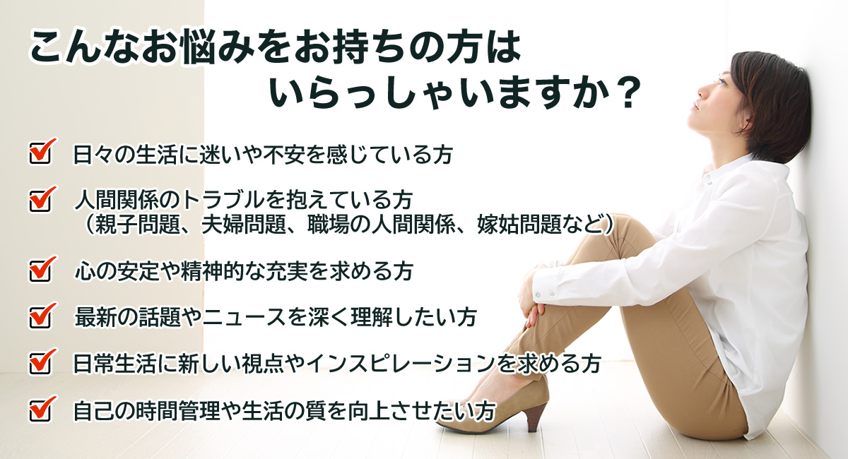 こんなお悩みをお持ちの方はいらっしゃいますか？
日々の生活に迷いや不安を感じている方
人間関係のトラブルを抱えている方（親子問題、夫婦問題、職場の人間関係、嫁姑問題など）
心の安定や精神的な充実を求める方
最新の話題やニュースを深く理解したい方
日常生活に新しい視点やインスピレーションを求める方
自己の時間管理や生活の質を向上させたい方