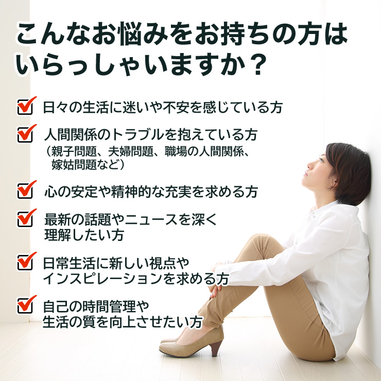 こんなお悩みをお持ちの方はいらっしゃいますか？
日々の生活に迷いや不安を感じている方
人間関係のトラブルを抱えている方（親子問題、夫婦問題、職場の人間関係、嫁姑問題など）
心の安定や精神的な充実を求める方
最新の話題やニュースを深く理解したい方
日常生活に新しい視点やインスピレーションを求める方
自己の時間管理や生活の質を向上させたい方